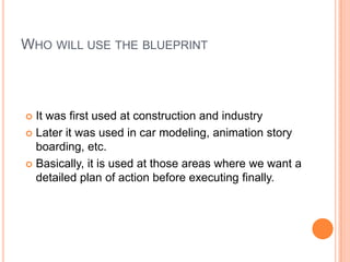 WHO WILL USE THE BLUEPRINT
 It was first used at construction and industry
 Later it was used in car modeling, animation story
boarding, etc.
 Basically, it is used at those areas where we want a
detailed plan of action before executing finally.
 
