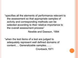 “specifies all the elements of performance relevant to
the assessment so that appropriate samples of
activity and corresponding methods can be
selected according to their relative importance to
the overall assessment process”
Newble and Dawson, 1994
“when the test items of a test are judged to
adequately represent well defined domains of
content…. Generalizable samples……
Cronback,1971
 