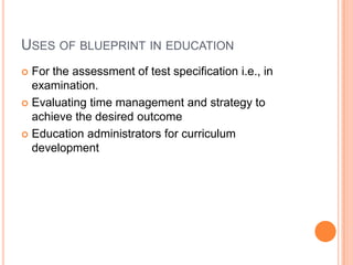 USES OF BLUEPRINT IN EDUCATION
 For the assessment of test specification i.e., in
examination.
 Evaluating time management and strategy to
achieve the desired outcome
 Education administrators for curriculum
development
 