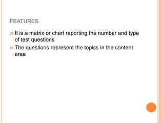 FEATURES
 It is a matrix or chart reporting the number and type
of test questions
 The questions represent the topics in the content
area
 