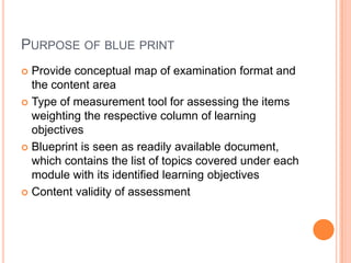 PURPOSE OF BLUE PRINT
 Provide conceptual map of examination format and
the content area
 Type of measurement tool for assessing the items
weighting the respective column of learning
objectives
 Blueprint is seen as readily available document,
which contains the list of topics covered under each
module with its identified learning objectives
 Content validity of assessment
 
