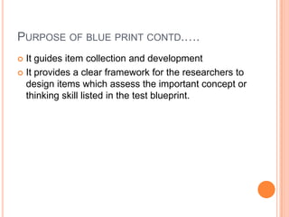 PURPOSE OF BLUE PRINT CONTD.….
 It guides item collection and development
 It provides a clear framework for the researchers to
design items which assess the important concept or
thinking skill listed in the test blueprint.
 