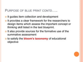 PURPOSE OF BLUE PRINT CONTD…..
 It guides item collection and development
 It provides a clear framework for the researchers to
design items which assess the important concept or
thinking skill listed in the test blueprint.
 It also provide sources for the formative use of the
summative assessment
 to satisfy the bloom’s taxonomy of educational
objective
 