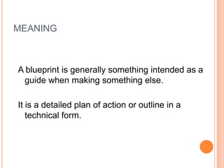 MEANING
A blueprint is generally something intended as a
guide when making something else.
It is a detailed plan of action or outline in a
technical form.
 