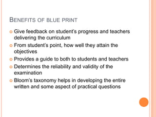 BENEFITS OF BLUE PRINT
 Give feedback on student’s progress and teachers
delivering the curriculum
 From student’s point, how well they attain the
objectives
 Provides a guide to both to students and teachers
 Determines the reliability and validity of the
examination
 Bloom’s taxonomy helps in developing the entire
written and some aspect of practical questions
 
