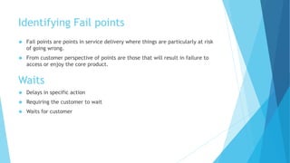 Identifying Fail points 
 Fail points are points in service delivery where things are particularly at risk 
of going wrong. 
 From customer perspective of points are those that will result in failure to 
access or enjoy the core product. 
Waits 
 Delays in specific action 
 Requiring the customer to wait 
 Waits for customer 
 