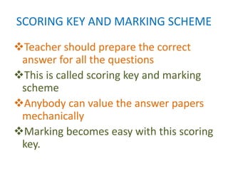 SCORING KEY AND MARKING SCHEME
Teacher should prepare the correct
answer for all the questions
This is called scoring key and marking
scheme
Anybody can value the answer papers
mechanically
Marking becomes easy with this scoring
key.
 