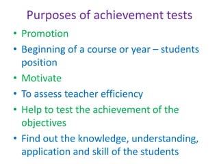 Purposes of achievement tests
• Promotion
• Beginning of a course or year – students
position
• Motivate
• To assess teacher efficiency
• Help to test the achievement of the
objectives
• Find out the knowledge, understanding,
application and skill of the students
 