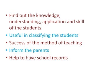 • Find out the knowledge,
understanding, application and skill
of the students
• Useful in classifying the students
• Success of the method of teaching
• Inform the parents
• Help to have school records
 
