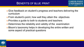  Give feedback on student’s progress and teachers delivering the
curriculum
 From student’s point, how well they attain the objectives
 Provides a guide to both to students and teachers
 Determines the reliability and validity of the examination
 Bloom’s taxonomy helps in developing the entire written and
some aspect of practical questions
BENEFITS OF BLUE PRINT
 