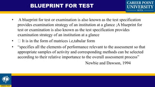 • A blueprint for test or examination is also known as the test specification
provides examination strategy of an institution at a glance ;A blueprint for
test or examination is also known as the test specification provides
examination strategy of an institution at a glance
• It is in the form of matrices i.e,tabular form
• “specifies all the elements of performance relevant to the assessment so that
appropriate samples of activity and corresponding methods can be selected
according to their relative importance to the overall assessment process”
Newbie and Dawson, 1994
BLUEPRINT FOR TEST
 