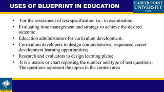 • For the assessment of test specification i.e., in examination.
• Evaluating time management and strategy to achieve the desired
outcome
• Education administrators for curriculum development;
• Curriculum developers to design comprehensive, sequenced career
development learning opportunities;
• Research and evaluators to design learning plans;
• It is a matrix or chart reporting the number and type of test questions;
The questions represent the topics in the content area
USES OF BLUEPRINT IN EDUCATION
 