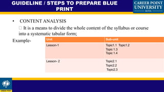 • CONTENT ANALYSIS
It is a means to divide the whole content of the syllabus or course
into a systematic tabular form;
Example-
GUIDELINE / STEPS TO PREPARE BLUE
PRINT
Unit Sub-unit
Lesson-1 Topic1.1 Topic1.2
Topic 1.3
Topic 1.4
Lesson- 2 Topic2.1
Topic2.2
Topic2.3
 