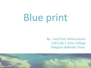 Blue print
By – Asst.Prof. Nilima Kamlu
S.M.S.&E.T. B.Ed. College
Talegaon dabhade ,Pune.
 