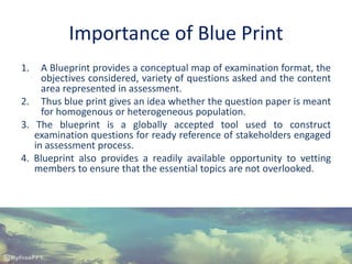 Importance of Blue Print
1. A Blueprint provides a conceptual map of examination format, the
objectives considered, variety of questions asked and the content
area represented in assessment.
2. Thus blue print gives an idea whether the question paper is meant
for homogenous or heterogeneous population.
3. The blueprint is a globally accepted tool used to construct
examination questions for ready reference of stakeholders engaged
in assessment process.
4. Blueprint also provides a readily available opportunity to vetting
members to ensure that the essential topics are not overlooked.
 