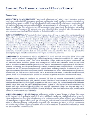 Applying The Blueprint for an AI Bill of Rights
DEFINITIONS
ALGORITHMIC DISCRIMINATION: “Algorithmic discrimination” occurs when automated systems
contribute to unjustified different treatment or impacts disfavoring people based on their race, color, ethnicity,
sex (including pregnancy, childbirth, and related medical conditions, gender identity, intersex status, and sexual
orientation), religion, age, national origin, disability, veteran status, genetic information, or any other classifica-
tion protected by law. Depending on the specific circumstances, such algorithmic discrimination may violate
legal protections. Throughout this framework the term “algorithmic discrimination” takes this meaning (and
not a technical understanding of discrimination as distinguishing between items).
AUTOMATED SYSTEM: An "automated system" is any system, software, or process that uses computation as
whole or part of a system to determine outcomes, make or aid decisions, inform policy implementation, collect
data or observations, or otherwise interact with individuals and/or communities. Automated systems
include, but are not limited to, systems derived from machine learning, statistics, or other data processing
or artificial intelligence techniques, and exclude passive computing infrastructure. “Passive computing
infrastructure” is any intermediary technology that does not influence or determine the outcome of decision,
make or aid in decisions, inform policy implementation, or collect data or observations, including web
hosting, domain registration, networking, caching, data storage, or cybersecurity. Throughout this
framework, automated systems that are considered in scope are only those that have the potential to
meaningfully impact individuals’ or communi-ties’ rights, opportunities, or access.
COMMUNITIES: “Communities” include: neighborhoods; social network connections (both online and
offline); families (construed broadly); people connected by affinity, identity, or shared traits; and formal organi-
zational ties. This includes Tribes, Clans, Bands, Rancherias, Villages, and other Indigenous communities. AI
and other data-driven automated systems most directly collect data on, make inferences about, and may cause
harm to individuals. But the overall magnitude of their impacts may be most readily visible at the level of com-
munities. Accordingly, the concept of community is integral to the scope of the Blueprint for an AI Bill of Rights.
United States law and policy have long employed approaches for protecting the rights of individuals, but exist-
ing frameworks have sometimes struggled to provide protections when effects manifest most clearly at a com-
munity level. For these reasons, the Blueprint for an AI Bill of Rights asserts that the harms of automated
systems should be evaluated, protected against, and redressed at both the individual and community levels.
EQUITY: “Equity” means the consistent and systematic fair, just, and impartial treatment of all individuals.
Systemic, fair, and just treatment must take into account the status of individuals who belong to underserved
communities that have been denied such treatment, such as Black, Latino, and Indigenous and Native American
persons, Asian Americans and Pacific Islanders and other persons of color; members of religious minorities;
women, girls, and non-binary people; lesbian, gay, bisexual, transgender, queer, and intersex (LGBTQI+)
persons; older adults; persons with disabilities; persons who live in rural areas; and persons otherwise adversely
affected by persistent poverty or inequality.
RIGHTS, OPPORTUNITIES, OR ACCESS: “Rights, opportunities, or access” is used to indicate the scoping
of this framework. It describes the set of: civil rights, civil liberties, and privacy, including freedom of speech,
voting, and protections from discrimination, excessive punishment, unlawful surveillance, and violations of
privacy and other freedoms in both public and private sector contexts; equal opportunities, including equitable
access to education, housing, credit, employment, and other programs; or, access to critical resources or
services, such as healthcare, financial services, safety, social services, non-deceptive information about goods
and services, and government benefits.
10
 