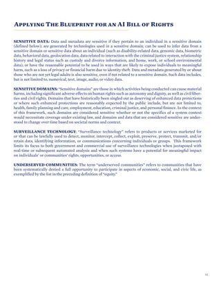 Applying The Blueprint for an AI Bill of Rights
SENSITIVE DATA: Data and metadata are sensitive if they pertain to an individual in a sensitive domain
(defined below); are generated by technologies used in a sensitive domain; can be used to infer data from a
sensitive domain or sensitive data about an individual (such as disability-related data, genomic data, biometric
data, behavioral data, geolocation data, data related to interaction with the criminal justice system, relationship
history and legal status such as custody and divorce information, and home, work, or school environmental
data); or have the reasonable potential to be used in ways that are likely to expose individuals to meaningful
harm, such as a loss of privacy or financial harm due to identity theft. Data and metadata generated by or about
those who are not yet legal adults is also sensitive, even if not related to a sensitive domain. Such data includes,
but is not limited to, numerical, text, image, audio, or video data.
SENSITIVE DOMAINS: “Sensitive domains” are those in which activities being conducted can cause material
harms, including significant adverse effects on human rights such as autonomy and dignity, as well as civil liber-
ties and civil rights. Domains that have historically been singled out as deserving of enhanced data protections
or where such enhanced protections are reasonably expected by the public include, but are not limited to,
health, family planning and care, employment, education, criminal justice, and personal finance. In the context
of this framework, such domains are considered sensitive whether or not the specifics of a system context
would necessitate coverage under existing law, and domains and data that are considered sensitive are under-
stood to change over time based on societal norms and context.
SURVEILLANCE TECHNOLOGY: “Surveillance technology” refers to products or services marketed for
or that can be lawfully used to detect, monitor, intercept, collect, exploit, preserve, protect, transmit, and/or
retain data, identifying information, or communications concerning individuals or groups. This framework
limits its focus to both government and commercial use of surveillance technologies when juxtaposed with
real-time or subsequent automated analysis and when such systems have a potential for meaningful impact
on individuals’ or communities’ rights, opportunities, or access.
UNDERSERVED COMMUNITIES: The term “underserved communities” refers to communities that have
been systematically denied a full opportunity to participate in aspects of economic, social, and civic life, as
exemplified by the list in the preceding definition of “equity.”
11
 