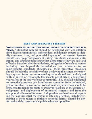 SAFE AND EFFECTIVE SYSTEMS
You should be protected from unsafe or ineffective sys-
tems. Automated systems should be developed with consultation
from diverse communities, stakeholders, and domain experts to iden-
tify concerns, risks, and potential impacts of the system. Systems
should undergo pre-deployment testing, risk identification and miti-
gation, and ongoing monitoring that demonstrate they are safe and
effective based on their intended use, mitigation of unsafe outcomes
including those beyond the intended use, and adherence to do-
main-specific standards. Outcomes of these protective measures
should include the possibility of not deploying the system or remov-
ing a system from use. Automated systems should not be designed
with an intent or reasonably foreseeable possibility of endangering
your safety or the safety of your community. They should be designed
to proactively protect you from harms stemming from unintended,
yet foreseeable, uses or impacts of automated systems. You should be
protected from inappropriate or irrelevant data use in the design, de-
velopment, and deployment of automated systems, and from the
compounded harm of its reuse. Independent evaluation and report-
ing that confirms that the system is safe and effective, including re-
porting of steps taken to mitigate potential harms, should be per-
formed and the results made public whenever possible.
15
 