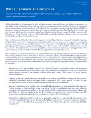 SAFE AND EFFECTIVE
SYSTEMS
WHY THIS PRINCIPLE IS IMPORTANT
This section provides a brief summary of the problems which the principle seeks to address and protect
against, including illustrative examples.
While technologies are being deployed to solve problems across a wide array of issues, our reliance on technology can
also lead to its use in situations where it has not yet been proven to work—either at all or within an acceptable range
of error. In other cases, technologies do not work as intended or as promised, causing substantial and unjustified harm.
Automated systems sometimes rely on data from other systems, including historical data, allowing irrelevant informa-
tion from past decisions to infect decision-making in unrelated situations. In some cases, technologies are purposeful-
ly designed to violate the safety of others, such as technologies designed to facilitate stalking; in other cases, intended
or unintended uses lead to unintended harms.
Many of the harms resulting from these technologies are preventable, and actions are already being taken to protect
the public. Some companies have put in place safeguards that have prevented harm from occurring by ensuring that
key development decisions are vetted by an ethics review; others have identified and mitigated harms found through
pre-deployment testing and ongoing monitoring processes. Governments at all levels have existing public consulta-
tion processes that may be applied when considering the use of new automated systems, and existing product develop-
ment and testing practices already protect the American public from many potential harms.
Still, these kinds of practices are deployed too rarely and unevenly. Expanded, proactive protections could build on
these existing practices, increase confidence in the use of automated systems, and protect the American public. Inno-
vators deserve clear rules of the road that allow new ideas to flourish, and the American public deserves protections
from unsafe outcomes. All can benefit from assurances that automated systems will be designed, tested, and consis-
tently confirmed to work as intended, and that they will be proactively protected from foreseeable unintended harm-
ful outcomes.
• A proprietary model was developed to predict the likelihood of sepsis in hospitalized patients and was imple-
mented at hundreds of hospitals around the country. An independent study showed that the model predictions
underperformed relative to the designer’s claims while also causing ‘alert fatigue’ by falsely alerting
likelihood of sepsis.6
• On social media, Black people who quote and criticize racist messages have had their own speech silenced when
a platform’s automated moderation system failed to distinguish this “counter speech” (or other critique
and journalism) from the original hateful messages to which such speech responded.7
• A device originally developed to help people track and find lost items has been used as a tool by stalkers to track
victims’ locations in violation of their privacy and safety. The device manufacturer took steps after release to
protect people from unwanted tracking by alerting people on their phones when a device is found to be moving
with them over time and also by having the device make an occasional noise, but not all phones are able
to receive the notification and the devices remain a safety concern due to their misuse.8
• An algorithm used to deploy police was found to repeatedly send police to neighborhoods they regularly visit,
even if those neighborhoods were not the ones with the highest crime rates. These incorrect crime predictions
were the result of a feedback loop generated from the reuse of data from previous arrests and algorithm
predictions.9
16
 