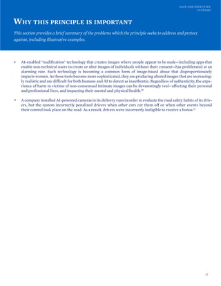 SAFE AND EFFECTIVE
SYSTEMS
WHY THIS PRINCIPLE IS IMPORTANT
This section provides a brief summary of the problems which the principle seeks to address and protect
against, including illustrative examples.
• AI-enabled “nudification” technology that creates images where people appear to be nude—including apps that
enable non-technical users to create or alter images of individuals without their consent—has proliferated at an
alarming rate. Such technology is becoming a common form of image-based abuse that disproportionately
impacts women. As these tools become more sophisticated, they are producing altered images that are increasing-
ly realistic and are difficult for both humans and AI to detect as inauthentic. Regardless of authenticity, the expe-
rience of harm to victims of non-consensual intimate images can be devastatingly real—affecting their personal
and professional lives, and impacting their mental and physical health.10
• A company installed AI-powered cameras in its delivery vans in order to evaluate the road safety habits of its driv-
ers, but the system incorrectly penalized drivers when other cars cut them off or when other events beyond
their control took place on the road. As a result, drivers were incorrectly ineligible to receive a bonus.11
17
 