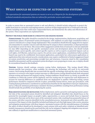 SAFE AND EFFECTIVE
SYSTEMS
WHAT SHOULD BE EXPECTED OF AUTOMATED SYSTEMS
The expectations for automated systems are meant to serve as a blueprint for the development of additional
technical standards and practices that are tailored for particular sectors and contexts.
In order to ensure that an automated system is safe and effective, it should include safeguards to protect the
public from harm in a proactive and ongoing manner; avoid use of data inappropriate for or irrelevant to the task
at hand, including reuse that could cause compounded harm; and demonstrate the safety and effectiveness of
the system. These expectations are explained below.
Protect the public from harm in a proactive and ongoing manner
Consultation. The public should be consulted in the design, implementation, deployment, acquisition, and
maintenance phases of automated system development, with emphasis on early-stage consultation before a
system is introduced or a large change implemented. This consultation should directly engage diverse impact-
ed communities to consider concerns and risks that may be unique to those communities, or disproportionate-
ly prevalent or severe for them. The extent of this engagement and the form of outreach to relevant stakehold-
ers may differ depending on the specific automated system and development phase, but should include
subject matter, sector-specific, and context-specific experts as well as experts on potential impacts such as
civil rights, civil liberties, and privacy experts. For private sector applications, consultations before product
launch may need to be confidential. Government applications, particularly law enforcement applications or
applications that raise national security considerations, may require confidential or limited engagement based
on system sensitivities and preexisting oversight laws and structures. Concerns raised in this consultation
should be documented, and the automated system developers were proposing to create, use, or deploy should
be reconsidered based on this feedback.
Testing. Systems should undergo extensive testing before deployment. This testing should follow
domain-specific best practices, when available, for ensuring the technology will work in its real-world
context. Such testing should take into account both the specific technology used and the roles of any human
operators or reviewers who impact system outcomes or effectiveness; testing should include both automated
systems testing and human-led (manual) testing. Testing conditions should mirror as closely as possible the
conditions in which the system will be deployed, and new testing may be required for each deployment to
account for material differences in conditions from one deployment to another. Following testing, system
performance should be compared with the in-place, potentially human-driven, status quo procedures, with
existing human performance considered as a performance baseline for the algorithm to meet pre-deployment,
and as a lifecycle minimum performance standard. Decision possibilities resulting from performance testing
should include the possibility of not deploying the system.
Risk identification and mitigation. Before deployment, and in a proactive and ongoing manner, poten-
tial risks of the automated system should be identified and mitigated. Identified risks should focus on the
potential for meaningful impact on people’s rights, opportunities, or access and include those to impacted
communities that may not be direct users of the automated system, risks resulting from purposeful misuse of
the system, and other concerns identified via the consultation process. Assessment and, where possible, mea-
surement of the impact of risks should be included and balanced such that high impact risks receive attention
and mitigation proportionate with those impacts. Automated systems with the intended purpose of violating
the safety of others should not be developed or used; systems with such safety violations as identified unin-
tended consequences should not be used until the risk can be mitigated. Ongoing risk mitigation may necessi-
tate rollback or significant modification to a launched automated system.
18
 