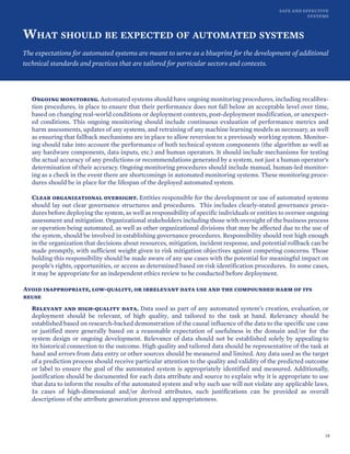 SAFE AND EFFECTIVE
SYSTEMS
WHAT SHOULD BE EXPECTED OF AUTOMATED SYSTEMS
The expectations for automated systems are meant to serve as a blueprint for the development of additional
technical standards and practices that are tailored for particular sectors and contexts.
Ongoing monitoring. Automated systems should have ongoing monitoring procedures, including recalibra-
tion procedures, in place to ensure that their performance does not fall below an acceptable level over time,
based on changing real-world conditions or deployment contexts, post-deployment modification, or unexpect-
ed conditions. This ongoing monitoring should include continuous evaluation of performance metrics and
harm assessments, updates of any systems, and retraining of any machine learning models as necessary, as well
as ensuring that fallback mechanisms are in place to allow reversion to a previously working system. Monitor-
ing should take into account the performance of both technical system components (the algorithm as well as
any hardware components, data inputs, etc.) and human operators. It should include mechanisms for testing
the actual accuracy of any predictions or recommendations generated by a system, not just a human operator’s
determination of their accuracy. Ongoing monitoring procedures should include manual, human-led monitor-
ing as a check in the event there are shortcomings in automated monitoring systems. These monitoring proce-
dures should be in place for the lifespan of the deployed automated system.
Clear organizational oversight. Entities responsible for the development or use of automated systems
should lay out clear governance structures and procedures. This includes clearly-stated governance proce-
dures before deploying the system, as well as responsibility of specific individuals or entities to oversee ongoing
assessment and mitigation. Organizational stakeholders including those with oversight of the business process
or operation being automated, as well as other organizational divisions that may be affected due to the use of
the system, should be involved in establishing governance procedures. Responsibility should rest high enough
in the organization that decisions about resources, mitigation, incident response, and potential rollback can be
made promptly, with sufficient weight given to risk mitigation objectives against competing concerns. Those
holding this responsibility should be made aware of any use cases with the potential for meaningful impact on
people’s rights, opportunities, or access as determined based on risk identification procedures. In some cases,
it may be appropriate for an independent ethics review to be conducted before deployment.
Avoid inappropriate, low-quality, or irrelevant data use and the compounded harm of its
reuse
Relevant and high-quality data. Data used as part of any automated system’s creation, evaluation, or
deployment should be relevant, of high quality, and tailored to the task at hand. Relevancy should be
established based on research-backed demonstration of the causal influence of the data to the specific use case
or justified more generally based on a reasonable expectation of usefulness in the domain and/or for the
system design or ongoing development. Relevance of data should not be established solely by appealing to
its historical connection to the outcome. High quality and tailored data should be representative of the task at
hand and errors from data entry or other sources should be measured and limited. Any data used as the target
of a prediction process should receive particular attention to the quality and validity of the predicted outcome
or label to ensure the goal of the automated system is appropriately identified and measured. Additionally,
justification should be documented for each data attribute and source to explain why it is appropriate to use
that data to inform the results of the automated system and why such use will not violate any applicable laws.
In cases of high-dimensional and/or derived attributes, such justifications can be provided as overall
descriptions of the attribute generation process and appropriateness.
19
 
