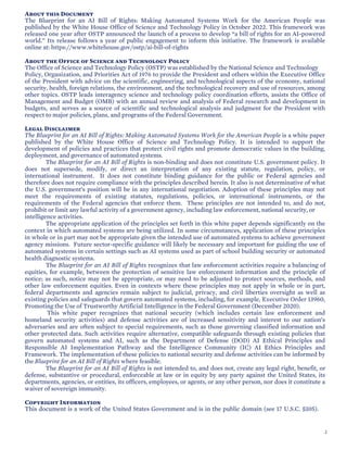 About this Document
The Blueprint for an AI Bill of Rights: Making Automated Systems Work for the American People was
published by the White House Office of Science and Technology Policy in October 2022. This framework was
released one year after OSTP announced the launch of a process to develop “a bill of rights for an AI-powered
world.” Its release follows a year of public engagement to inform this initiative. The framework is available
online at: https://www.whitehouse.gov/ostp/ai-bill-of-rights
About the Office of Science and Technology Policy
The Office of Science and Technology Policy (OSTP) was established by the National Science and Technology
Policy, Organization, and Priorities Act of 1976 to provide the President and others within the Executive Office
of the President with advice on the scientific, engineering, and technological aspects of the economy, national
security, health, foreign relations, the environment, and the technological recovery and use of resources, among
other topics. OSTP leads interagency science and technology policy coordination efforts, assists the Office of
Management and Budget (OMB) with an annual review and analysis of Federal research and development in
budgets, and serves as a source of scientific and technological analysis and judgment for the President with
respect to major policies, plans, and programs of the Federal Government.
Legal Disclaimer
The Blueprint for an AI Bill of Rights: Making Automated Systems Work for the American People is a white paper
published by the White House Office of Science and Technology Policy. It is intended to support the
development of policies and practices that protect civil rights and promote democratic values in the building,
deployment, and governance of automated systems.
The Blueprint for an AI Bill of Rights is non-binding and does not constitute U.S. government policy. It
does not supersede, modify, or direct an interpretation of any existing statute, regulation, policy, or
international instrument. It does not constitute binding guidance for the public or Federal agencies and
therefore does not require compliance with the principles described herein. It also is not determinative of what
the U.S. government’s position will be in any international negotiation. Adoption of these principles may not
meet the requirements of existing statutes, regulations, policies, or international instruments, or the
requirements of the Federal agencies that enforce them. These principles are not intended to, and do not,
prohibit or limit any lawful activity of a government agency, including law enforcement, national security, or
intelligence activities.
The appropriate application of the principles set forth in this white paper depends significantly on the
context in which automated systems are being utilized. In some circumstances, application of these principles
in whole or in part may not be appropriate given the intended use of automated systems to achieve government
agency missions. Future sector-specific guidance will likely be necessary and important for guiding the use of
automated systems in certain settings such as AI systems used as part of school building security or automated
health diagnostic systems.
The Blueprint for an AI Bill of Rights recognizes that law enforcement activities require a balancing of
equities, for example, between the protection of sensitive law enforcement information and the principle of
notice; as such, notice may not be appropriate, or may need to be adjusted to protect sources, methods, and
other law enforcement equities. Even in contexts where these principles may not apply in whole or in part,
federal departments and agencies remain subject to judicial, privacy, and civil liberties oversight as well as
existing policies and safeguards that govern automated systems, including, for example, Executive Order 13960,
Promoting the Use of Trustworthy Artificial Intelligence in the Federal Government (December 2020).
This white paper recognizes that national security (which includes certain law enforcement and
homeland security activities) and defense activities are of increased sensitivity and interest to our nation’s
adversaries and are often subject to special requirements, such as those governing classified information and
other protected data. Such activities require alternative, compatible safeguards through existing policies that
govern automated systems and AI, such as the Department of Defense (DOD) AI Ethical Principles and
Responsible AI Implementation Pathway and the Intelligence Community (IC) AI Ethics Principles and
Framework. The implementation of these policies to national security and defense activities can be informed by
the Blueprint for an AI Bill of Rights where feasible.
The Blueprint for an AI Bill of Rights is not intended to, and does not, create any legal right, benefit, or
defense, substantive or procedural, enforceable at law or in equity by any party against the United States, its
departments, agencies, or entities, its officers, employees, or agents, or any other person, nor does it constitute a
waiver of sovereign immunity.
Copyright Information
This document is a work of the United States Government and is in the public domain (see 17 U.S.C. §105).
2
 