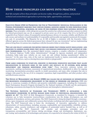 SAFE AND EFFECTIVE
SYSTEMS
HOW THESE PRINCIPLES CAN MOVE INTO PRACTICE
Real-life examples of how these principles can become reality, through laws, policies, and practical
technical and sociotechnical approaches to protecting rights, opportunities, and access.
Executive Order 13960 on Promoting the Use of Trustworthy Artificial Intelligence in the
Federal Government requires that certain federal agencies adhere to nine principles when
designing, developing, acquiring, or using AI for purposes other than national security or
defense. These principles—while taking into account the sensitive law enforcement and other contexts in which
the federal government may use AI, as opposed to private sector use of AI—require that AI is: (a) lawful and
respectful of our Nation’s values; (b) purposeful and performance-driven; (c) accurate, reliable, and effective; (d)
safe, secure, and resilient; (e) understandable; (f) responsible and traceable; (g) regularly monitored; (h) transpar-
ent; and, (i) accountable. The Blueprint for an AI Bill of Rights is consistent with the Executive Order.
Affected agencies across the federal government have released AI use case inventories13 and are implementing
plans to bring those AI systems into compliance with the Executive Order or retire them.
The law and policy landscape for motor vehicles shows that strong safety regulations—and
measures to address harms when they occur—can enhance innovation in the context of com-
plex technologies. Cars, like automated digital systems, comprise a complex collection of components.
The National Highway Traffic Safety Administration,14 through its rigorous standards and independent
evaluation, helps make sure vehicles on our roads are safe without limiting manufacturers’ ability to
innovate.15 At the same time, rules of the road are implemented locally to impose contextually appropriate
requirements on drivers, such as slowing down near schools or playgrounds.16
From large companies to start-ups, industry is providing innovative solutions that allow
organizations to mitigate risks to the safety and efficacy of AI systems, both before
deployment and through monitoring over time.17 These innovative solutions include risk
assessments, auditing mechanisms, assessment of organizational procedures, dashboards to allow for ongoing
monitoring, documentation procedures specific to model assessments, and many other strategies that aim to
mitigate risks posed by the use of AI to companies’ reputation, legal responsibilities, and other product safety
and effectiveness concerns.
The Office of Management and Budget (OMB) has called for an expansion of opportunities
for meaningful stakeholder engagement in the design of programs and services. OMB also
points to numerous examples of effective and proactive stakeholder engagement, including the Community-
Based Participatory Research Program developed by the National Institutes of Health and the participatory
technology assessments developed by the National Oceanic and Atmospheric Administration.18
The National Institute of Standards and Technology (NIST) is developing a risk
management framework to better manage risks posed to individuals, organizations, and
society by AI.19 The NIST AI Risk Management Framework, as mandated by Congress, is intended for
voluntary use to help incorporate trustworthiness considerations into the design, development, use, and
evaluation of AI products, services, and systems. The NIST framework is being developed through a consensus-
driven, open, transparent, and collaborative process that includes workshops and other opportunities to provide
input. The NIST framework aims to foster the development of innovative approaches to address
characteristics of trustworthiness including accuracy, explainability and interpretability, reliability, privacy,
robustness, safety, security (resilience), and mitigation of unintended and/or harmful bias, as well as of
harmful uses. The NIST framework will consider and encompass principles such as
transparency, accountability, and fairness during pre-design, design and development, deployment, use,
and testing and evaluation of AI technologies and systems. It is expected to be released in the winter of 2022-23.
21
 
