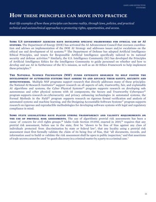 SAFE AND EFFECTIVE
SYSTEMS
HOW THESE PRINCIPLES CAN MOVE INTO PRACTICE
Real-life examples of how these principles can become reality, through laws, policies, and practical
technical and sociotechnical approaches to protecting rights, opportunities, and access.
Some U.S government agencies have developed specific frameworks for ethical use of AI
systems. The Department of Energy (DOE) has activated the AI Advancement Council that oversees coordina-
tion and advises on implementation of the DOE AI Strategy and addresses issues and/or escalations on the
ethical use and development of AI systems.20 The Department of Defense has adopted Artificial Intelligence
Ethical Principles, and tenets for Responsible Artificial Intelligence specifically tailored to its national
security and defense activities.21 Similarly, the U.S. Intelligence Community (IC) has developed the Principles
of Artificial Intelligence Ethics for the Intelligence Community to guide personnel on whether and how to
develop and use AI in furtherance of the IC's mission, as well as an AI Ethics Framework to help implement
these principles.22
The National Science Foundation (NSF) funds extensive research to help foster the
development of automated systems that adhere to and advance their safety, security and
effectiveness. Multiple NSF programs support research that directly addresses many of these principles:
the National AI Research Institutes23 support research on all aspects of safe, trustworthy, fair, and explainable
AI algorithms and systems; the Cyber Physical Systems24 program supports research on developing safe
autonomous and cyber physical systems with AI components; the Secure and Trustworthy Cyberspace25
program supports research on cybersecurity and privacy enhancing technologies in automated systems; the
Formal Methods in the Field26 program supports research on rigorous formal verification and analysis of
automated systems and machine learning, and the Designing Accountable Software Systems27 program supports
research on rigorous and reproducible methodologies for developing software systems with legal and regulatory
compliance in mind.
Some state legislatures have placed strong transparency and validity requirements on
the use of pretrial risk assessments. The use of algorithmic pretrial risk assessments has been a
cause of concern for civil rights groups.28 Idaho Code Section 19-1910, enacted in 2019,29 requires that any
pretrial risk assessment, before use in the state, first be "shown to be free of bias against any class of
individuals protected from discrimination by state or federal law", that any locality using a pretrial risk
assessment must first formally validate the claim of its being free of bias, that "all documents, records, and
information used to build or validate the risk assessment shall be open to public inspection," and that assertions
of trade secrets cannot be used "to quash discovery in a criminal matter by a party to a criminal case."
22
 