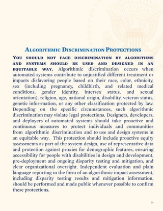 ALGORITHMIC DISCRIMINATION Protections
You should not face discrimination by algorithms
and systems should be used and designed in an
equitable way. Algorithmic discrimination occurs when
automated systems contribute to unjustified different treatment or
impacts disfavoring people based on their race, color, ethnicity,
sex (including pregnancy, childbirth, and related medical
conditions, gender identity, intersex status, and sexual
orientation), religion, age, national origin, disability, veteran status,
genetic infor-mation, or any other classification protected by law.
Depending on the specific circumstances, such algorithmic
discrimination may violate legal protections. Designers, developers,
and deployers of automated systems should take proactive and
continuous measures to protect individuals and communities
from algorithmic discrimination and to use and design systems in
an equitable way. This protection should include proactive equity
assessments as part of the system design, use of representative data
and protection against proxies for demographic features, ensuring
accessibility for people with disabilities in design and development,
pre-deployment and ongoing disparity testing and mitigation, and
clear organizational oversight. Independent evaluation and plain
language reporting in the form of an algorithmic impact assessment,
including disparity testing results and mitigation information,
should be performed and made public whenever possible to confirm
these protections.
23
 