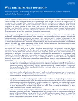 Algorithmic
Discrimination
Protections
WHY THIS PRINCIPLE IS IMPORTANT
This section provides a brief summary of the problems which the principle seeks to address and protect
against, including illustrative examples.
There is extensive evidence showing that automated systems can produce inequitable outcomes and amplify
existing inequity.30 Data that fails to account for existing systemic biases in American society can result in a range of
consequences. For example, facial recognition technology that can contribute to wrongful and discriminatory
arrests,31 hiring algorithms that inform discriminatory decisions, and healthcare algorithms that discount
the severity of certain diseases in Black Americans. Instances of discriminatory practices built into and
resulting from AI and other automated systems exist across many industries, areas, and contexts. While automated
systems have the capacity to drive extraordinary advances and innovations, algorithmic discrimination
protections should be built into their design, deployment, and ongoing use.
Many companies, non-profits, and federal government agencies are already taking steps to ensure the public
is protected from algorithmic discrimination. Some companies have instituted bias testing as part of their product
quality assessment and launch procedures, and in some cases this testing has led products to be changed or not
launched, preventing harm to the public. Federal government agencies have been developing standards and guidance
for the use of automated systems in order to help prevent bias. Non-profits and companies have developed best
practices for audits and impact assessments to help identify potential algorithmic discrimination and provide
transparency to the public in the mitigation of such biases.
But there is much more work to do to protect the public from algorithmic discrimination to use and design
automated systems in an equitable way. The guardrails protecting the public from discrimination in their daily
lives should include their digital lives and impacts—basic safeguards against abuse, bias, and discrimination to
ensure that all people are treated fairly when automated systems are used. This includes all dimensions of their
lives, from hiring to loan approvals, from medical treatment and payment to encounters with the criminal
justice system. Ensuring equity should also go beyond existing guardrails to consider the holistic impact that
automated systems make on underserved communities and to institute proactive protections that support these
communities.
• An automated system using nontraditional factors such as educational attainment and employment history as
part of its loan underwriting and pricing model was found to be much more likely to charge an applicant who
attended a Historically Black College or University (HBCU) higher loan prices for refinancing a student loan
than an applicant who did not attend an HBCU. This was found to be true even when controlling for
other credit-related factors.32
• A hiring tool that learned the features of a company's employees (predominantly men) rejected women appli-
cants for spurious and discriminatory reasons; resumes with the word “women’s,” such as “women’s
chess club captain,” were penalized in the candidate ranking.33
• A predictive model marketed as being able to predict whether students are likely to drop out of school was
used by more than 500 universities across the country. The model was found to use race directly as a predictor,
and also shown to have large disparities by race; Black students were as many as four times as likely as their
otherwise similar white peers to be deemed at high risk of dropping out. These risk scores are used by advisors
to guide students towards or away from majors, and some worry that they are being used to guide
Black students away from math and science subjects.34
• A risk assessment tool designed to predict the risk of recidivism for individuals in federal custody showed
evidence of disparity in prediction. The tool overpredicts the risk of recidivism for some groups of color on the
general recidivism tools, and underpredicts the risk of recidivism for some groups of color on some of the
violent recidivism tools. The Department of Justice is working to reduce these disparities and has
publicly released a report detailing its review of the tool.35
24
 