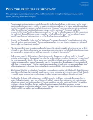 WHY THIS PRINCIPLE IS IMPORTANT
This section provides a brief summary of the problems which the principle seeks to address and protect
against, including illustrative examples.
• An automated sentiment analyzer, a tool often used by technology platforms to determine whether a state-
ment posted online expresses a positive or negative sentiment, was found to be biased against Jews and gay
people. For example, the analyzer marked the statement “I’m a Jew” as representing a negative sentiment,
while “I’m a Christian” was identified as expressing a positive sentiment.36 This could lead to the
preemptive blocking of social media comments such as: “I’m gay.” A related company with this bias concern
has made their data public to encourage researchers to help address the issue37 and has released reports
identifying and measuring this problem as well as detailing attempts to address it.38
• Searches for “Black girls,” “Asian girls,” or “Latina girls” return predominantly39 sexualized content, rather
than role models, toys, or activities.40 Some search engines have been working to reduce the prevalence of
these results, but the problem remains.41
• Advertisement delivery systems that predict who is most likely to click on a job advertisement end up deliv-
ering ads in ways that reinforce racial and gender stereotypes, such as overwhelmingly directing supermar-
ket cashier ads to women and jobs with taxi companies to primarily Black people.42
• Body scanners, used by TSA at airport checkpoints, require the operator to select a “male” or “female”
scanning setting based on the passenger’s sex, but the setting is chosen based on the operator’s perception of
the passenger’s gender identity. These scanners are more likely to flag transgender travelers as requiring
extra screening done by a person. Transgender travelers have described degrading experiences associated
with these extra screenings.43 TSA has recently announced plans to implement a gender-neutral algorithm44
while simultaneously enhancing the security effectiveness capabilities of the existing technology.
• The National Disabled Law Students Association expressed concerns that individuals with disabilities were
more likely to be flagged as potentially suspicious by remote proctoring AI systems because of their disabili-
ty-specific access needs such as needing longer breaks or using screen readers or dictation software.45
• An algorithm designed to identify patients with high needs for healthcare systematically assigned lower
scores (indicating that they were not as high need) to Black patients than to those of white patients, even
when those patients had similar numbers of chronic conditions and other markers of health.46 In addition,
healthcare clinical algorithms that are used by physicians to guide clinical decisions may include
sociodemographic variables that adjust or “correct” the algorithm’s output on the basis of a patient’s race or
ethnicity, which can lead to race-based health inequities.47
25
Algorithmic
Discrimination
Protections
 