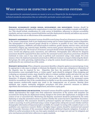 WHAT SHOULD BE EXPECTED OF AUTOMATED SYSTEMS
The expectations for automated systems are meant to serve as a blueprint for the development of additional
technical standards and practices that are tailored for particular sectors and contexts.
Ensuring accessibility during design, development, and deployment. Systems should be
designed, developed, and deployed by organizations in ways that ensure accessibility to people with disabili-
ties. This should include consideration of a wide variety of disabilities, adherence to relevant accessibility
standards, and user experience research both before and after deployment to identify and address any accessi-
bility barriers to the use or effectiveness of the automated system.
Disparity assessment. Automated systems should be tested using a broad set of measures to assess wheth-
er the system components, both in pre-deployment testing and in-context deployment, produce disparities.
The demographics of the assessed groups should be as inclusive as possible of race, color, ethnicity, sex
(including pregnancy, childbirth, and related medical conditions, gender identity, intersex status, and sexual
orientation), religion, age, national origin, disability, veteran status, genetic information, or any other classifi-
cation protected by law. The broad set of measures assessed should include demographic performance mea-
sures, overall and subgroup parity assessment, and calibration. Demographic data collected for disparity
assessment should be separated from data used for the automated system and privacy protections should be
instituted; in some cases it may make sense to perform such assessment using a data sample. For every
instance where the deployed automated system leads to different treatment or impacts disfavoring the identi-
fied groups, the entity governing, implementing, or using the system should document the disparity and a
justification for any continued use of the system.
Disparity mitigation. When a disparity assessment identifies a disparity against an assessed group, it may
be appropriate to take steps to mitigate or eliminate the disparity. In some cases, mitigation or elimination of
the disparity may be required by law. Disparities that have the potential to lead to algorithmic
discrimination, cause meaningful harm, or violate equity49 goals should be mitigated. When designing and
evaluating an automated system, steps should be taken to evaluate multiple models and select the one that
has the least adverse impact, modify data input choices, or otherwise identify a system with fewer
disparities. If adequate mitigation of the disparity is not possible, then the use of the automated system
should be reconsidered. One of the considerations in whether to use the system should be the validity of any
target measure; unobservable targets may result in the inappropriate use of proxies. Meeting these
standards may require instituting mitigation procedures and other protective measures to address
algorithmic discrimination, avoid meaningful harm, and achieve equity goals.
Ongoing monitoring and mitigation. Automated systems should be regularly monitored to assess algo-
rithmic discrimination that might arise from unforeseen interactions of the system with inequities not
accounted for during the pre-deployment testing, changes to the system after deployment, or changes to the
context of use or associated data. Monitoring and disparity assessment should be performed by the entity
deploying or using the automated system to examine whether the system has led to algorithmic discrimina-
tion when deployed. This assessment should be performed regularly and whenever a pattern of unusual
results is occurring. It can be performed using a variety of approaches, taking into account whether and how
demographic information of impacted people is available, for example via testing with a sample of users or via
qualitative user experience research. Riskier and higher-impact systems should be monitored and assessed
more frequently. Outcomes of this assessment should include additional disparity mitigation, if needed, or
fallback to earlier procedures in the case that equity standards are no longer met and can't be mitigated, and
prior mechanisms provide better adherence to equity standards.
27
Algorithmic
Discrimination
Protections
 