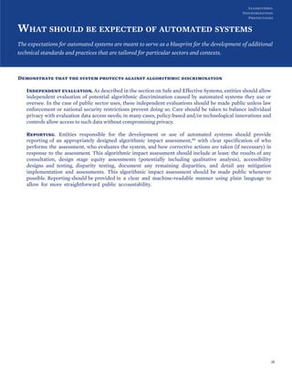 WHAT SHOULD BE EXPECTED OF AUTOMATED SYSTEMS
The expectations for automated systems are meant to serve as a blueprint for the development of additional
technical standards and practices that are tailored for particular sectors and contexts.
Demonstrate that the system protects against algorithmic discrimination
Independent evaluation. As described in the section on Safe and Effective Systems, entities should allow
independent evaluation of potential algorithmic discrimination caused by automated systems they use or
oversee. In the case of public sector uses, these independent evaluations should be made public unless law
enforcement or national security restrictions prevent doing so. Care should be taken to balance individual
privacy with evaluation data access needs; in many cases, policy-based and/or technological innovations and
controls allow access to such data without compromising privacy.
Reporting. Entities responsible for the development or use of automated systems should provide
reporting of an appropriately designed algorithmic impact assessment,50 with clear specification of who
performs the assessment, who evaluates the system, and how corrective actions are taken (if necessary) in
response to the assessment. This algorithmic impact assessment should include at least: the results of any
consultation, design stage equity assessments (potentially including qualitative analysis), accessibility
designs and testing, disparity testing, document any remaining disparities, and detail any mitigation
implementation and assessments. This algorithmic impact assessment should be made public whenever
possible. Reporting should be provided in a clear and machine-readable manner using plain language to
allow for more straightforward public accountability.
28
Algorithmic
Discrimination
Protections
 