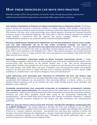 HOW THESE PRINCIPLES CAN MOVE INTO PRACTICE
Real-life examples of how these principles can become reality, through laws, policies, and practical
technical and sociotechnical approaches to protecting rights, opportunities, and access.
The federal government is working to combat discrimination in mortgage lending. The Depart-
ment of Justice has launched a nationwide initiative to combat redlining, which includes reviewing how
lenders who may be avoiding serving communities of color are conducting targeted marketing and advertising.51
This initiative will draw upon strong partnerships across federal agencies, including the Consumer Financial
Protection Bureau and prudential regulators. The Action Plan to Advance Property Appraisal and Valuation
Equity includes a commitment from the agencies that oversee mortgage lending to include a
nondiscrimination standard in the proposed rules for Automated Valuation Models.52
The Equal Employment Opportunity Commission and the Department of Justice have clearly
laid out how employers’ use of AI and other automated systems can result in
discrimination against job applicants and employees with disabilities.53 The documents explain
how employers’ use of software that relies on algorithmic decision-making may violate existing requirements
under Title I of the Americans with Disabilities Act (“ADA”). This technical assistance also provides practical
tips to employers on how to comply with the ADA, and to job applicants and employees who think that their
rights may have been violated.
Disparity assessments identified harms to Black patients' healthcare access. A widely
used healthcare algorithm relied on the cost of each patient’s past medical care to predict future medical needs,
recommending early interventions for the patients deemed most at risk. This process discriminated
against Black patients, who generally have less access to medical care and therefore have generated less cost
than white patients with similar illness and need. A landmark study documented this pattern and proposed
practical ways that were shown to reduce this bias, such as focusing specifically on active chronic health
conditions or avoidable future costs related to emergency visits and hospitalization.54
Large employers have developed best practices to scrutinize the data and models used
for hiring. An industry initiative has developed Algorithmic Bias Safeguards for the Workforce, a structured
questionnaire that businesses can use proactively when procuring software to evaluate workers. It covers
specific technical questions such as the training data used, model training process, biases identified, and
mitigation steps employed.55
Standards organizations have developed guidelines to incorporate accessibility criteria
into technology design processes. The most prevalent in the United States is the Access Board’s Section
508 regulations,56 which are the technical standards for federal information communication technology (software,
hardware, and web). Other standards include those issued by the International Organization for
Standardization,57 and the World Wide Web Consortium Web Content Accessibility Guidelines,58 a globally
recognized voluntary consensus standard for web content and other information and communications
technology.
NIST has released Special Publication 1270, Towards a Standard for Identifying and Managing Bias
in Artificial Intelligence.59 The special publication: describes the stakes and challenges of bias in artificial
intelligence and provides examples of how and why it can chip away at public trust; identifies three categories
of bias in AI – systemic, statistical, and human – and describes how and where they contribute to harms; and
describes three broad challenges for mitigating bias – datasets, testing and evaluation, and human factors – and
introduces preliminary guidance for addressing them. Throughout, the special publication takes a socio-
technical perspective to identifying and managing AI bias.
29
Algorithmic
Discrimination
Protections
 