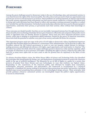 SECTION TITLE
FOREWORD
Among the great challenges posed to democracy today is the use of technology, data, and automated systems in
ways that threaten the rights of the American public. Too often, these tools are used to limit our opportunities and
prevent our access to critical resources or services. These problems are well documented. In America and around
the world, systems supposed to help with patient care have proven unsafe, ineffective, or biased. Algorithms used
in hiring and credit decisions have been found to reflect and reproduce existing unwanted inequities or embed
new harmful bias and discrimination. Unchecked social media data collection has been used to threaten people’s
opportunities, undermine their privacy, or pervasively track their activity—often without their knowledge or
consent.
These outcomes are deeply harmful—but they are not inevitable. Automated systems have brought about extraor-
dinary benefits, from technology that helps farmers grow food more efficiently and computers that predict storm
paths, to algorithms that can identify diseases in patients. These tools now drive important decisions across
sectors, while data is helping to revolutionize global industries. Fueled by the power of American innovation,
these tools hold the potential to redefine every part of our society and make life better for everyone.
This important progress must not come at the price of civil rights or democratic values, foundational American
principles that President Biden has affirmed as a cornerstone of his Administration. On his first day in office, the
President ordered the full Federal government to work to root out inequity, embed fairness in decision-
making processes, and affirmatively advance civil rights, equal opportunity, and racial justice in America.1 The
President has spoken forcefully about the urgent challenges posed to democracy today and has regularly called
on people of conscience to act to preserve civil rights—including the right to privacy, which he has called “the
basis for so many more rights that we have come to take for granted that are ingrained in the fabric of this
country.”2
To advance President Biden’s vision, the White House Office of Science and Technology Policy has identified
five principles that should guide the design, use, and deployment of automated systems to protect the American
public in the age of artificial intelligence. The Blueprint for an AI Bill of Rights is a guide for a society that
protects all people from these threats—and uses technologies in ways that reinforce our highest values.
Responding to the experiences of the American public, and informed by insights from researchers,
technologists, advocates, journalists, and policymakers, this framework is accompanied by a technical
companion—a handbook for anyone seeking to incorporate these protections into policy and practice, including
detailed steps toward actualizing these principles in the technological design process. These principles help
provide guidance whenever automated systems can meaningfully impact the public’s rights, opportunities,
or access to critical needs.
3
 