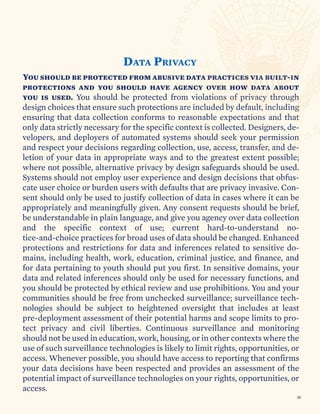 You should be protected from abusive data practices via built-in
protections and you should have agency over how data about
you is used. You should be protected from violations of privacy through
design choices that ensure such protections are included by default, including
ensuring that data collection conforms to reasonable expectations and that
only data strictly necessary for the specific context is collected. Designers, de-
velopers, and deployers of automated systems should seek your permission
and respect your decisions regarding collection, use, access, transfer, and de-
letion of your data in appropriate ways and to the greatest extent possible;
where not possible, alternative privacy by design safeguards should be used.
Systems should not employ user experience and design decisions that obfus-
cate user choice or burden users with defaults that are privacy invasive. Con-
sent should only be used to justify collection of data in cases where it can be
appropriately and meaningfully given. Any consent requests should be brief,
be understandable in plain language, and give you agency over data collection
and the specific context of use; current hard-to-understand no-
tice-and-choice practices for broad uses of data should be changed. Enhanced
protections and restrictions for data and inferences related to sensitive do-
mains, including health, work, education, criminal justice, and finance, and
for data pertaining to youth should put you first. In sensitive domains, your
data and related inferences should only be used for necessary functions, and
you should be protected by ethical review and use prohibitions. You and your
communities should be free from unchecked surveillance; surveillance tech-
nologies should be subject to heightened oversight that includes at least
pre-deployment assessment of their potential harms and scope limits to pro-
tect privacy and civil liberties. Continuous surveillance and monitoring
should not be used in education, work, housing, or in other contexts where the
use of such surveillance technologies is likely to limit rights, opportunities, or
access. Whenever possible, you should have access to reporting that confirms
your data decisions have been respected and provides an assessment of the
potential impact of surveillance technologies on your rights, opportunities, or
access.
DATA PRIVACY
30
 