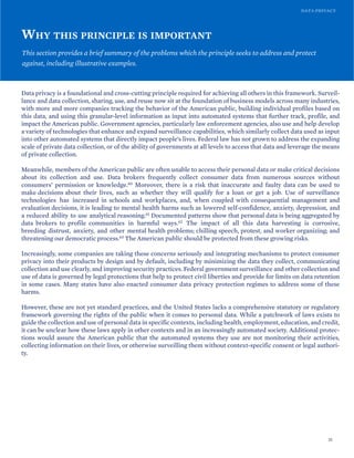 DATA PRIVACY
WHY THIS PRINCIPLE IS IMPORTANT
This section provides a brief summary of the problems which the principle seeks to address and protect
against, including illustrative examples.
Data privacy is a foundational and cross-cutting principle required for achieving all others in this framework. Surveil-
lance and data collection, sharing, use, and reuse now sit at the foundation of business models across many industries,
with more and more companies tracking the behavior of the American public, building individual profiles based on
this data, and using this granular-level information as input into automated systems that further track, profile, and
impact the American public. Government agencies, particularly law enforcement agencies, also use and help develop
a variety of technologies that enhance and expand surveillance capabilities, which similarly collect data used as input
into other automated systems that directly impact people’s lives. Federal law has not grown to address the expanding
scale of private data collection, or of the ability of governments at all levels to access that data and leverage the means
of private collection.
Meanwhile, members of the American public are often unable to access their personal data or make critical decisions
about its collection and use. Data brokers frequently collect consumer data from numerous sources without
consumers’ permission or knowledge.60 Moreover, there is a risk that inaccurate and faulty data can be used to
make decisions about their lives, such as whether they will qualify for a loan or get a job. Use of surveillance
technologies has increased in schools and workplaces, and, when coupled with consequential management and
evaluation decisions, it is leading to mental health harms such as lowered self-confidence, anxiety, depression, and
a reduced ability to use analytical reasoning.61 Documented patterns show that personal data is being aggregated by
data brokers to profile communities in harmful ways.62 The impact of all this data harvesting is corrosive,
breeding distrust, anxiety, and other mental health problems; chilling speech, protest, and worker organizing; and
threatening our democratic process.63 The American public should be protected from these growing risks.
Increasingly, some companies are taking these concerns seriously and integrating mechanisms to protect consumer
privacy into their products by design and by default, including by minimizing the data they collect, communicating
collection and use clearly, and improving security practices. Federal government surveillance and other collection and
use of data is governed by legal protections that help to protect civil liberties and provide for limits on data retention
in some cases. Many states have also enacted consumer data privacy protection regimes to address some of these
harms.
However, these are not yet standard practices, and the United States lacks a comprehensive statutory or regulatory
framework governing the rights of the public when it comes to personal data. While a patchwork of laws exists to
guide the collection and use of personal data in specific contexts, including health, employment, education, and credit,
it can be unclear how these laws apply in other contexts and in an increasingly automated society. Additional protec-
tions would assure the American public that the automated systems they use are not monitoring their activities,
collecting information on their lives, or otherwise surveilling them without context-specific consent or legal authori-
ty.
31
 