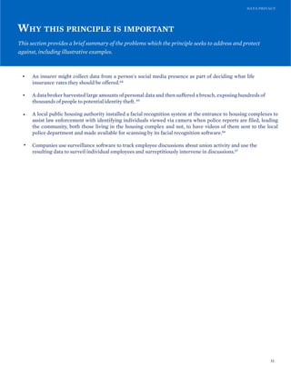 DATA PRIVACY
WHY THIS PRINCIPLE IS IMPORTANT
This section provides a brief summary of the problems which the principle seeks to address and protect
against, including illustrative examples.
• An insurer might collect data from a person's social media presence as part of deciding what life
insurance rates they should be offered.64
• A data broker harvested large amounts of personal data and then suffered a breach, exposing hundreds of
thousands of people to potential identity theft. 65
• A local public housing authority installed a facial recognition system at the entrance to housing complexes to
assist law enforcement with identifying individuals viewed via camera when police reports are filed, leading
the community, both those living in the housing complex and not, to have videos of them sent to the local
police department and made available for scanning by its facial recognition software.66
• Companies use surveillance software to track employee discussions about union activity and use the
resulting data to surveil individual employees and surreptitiously intervene in discussions.67
32
 
