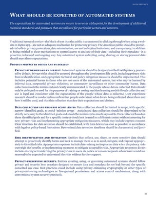 DATA PRIVACY
WHAT SHOULD BE EXPECTED OF AUTOMATED SYSTEMS
The expectations for automated systems are meant to serve as a blueprint for the development of additional
technical standards and practices that are tailored for particular sectors and contexts.
Traditional terms of service—the block of text that the public is accustomed to clicking through when using a web-
site or digital app—are not an adequate mechanism for protecting privacy. The American public should be protect-
ed via built-in privacy protections, data minimization, use and collection limitations, and transparency, in addition
to being entitled to clear mechanisms to control access to and use of their data—including their metadata—in a
proactive, informed, and ongoing way. Any automated system collecting, using, sharing, or storing personal data
should meet these expectations.
Protect privacy by design and by default
Privacy by design and by default. Automated systems should be designed and built with privacy protect-
ed by default. Privacy risks should be assessed throughout the development life cycle, including privacy risks
from reidentification, and appropriate technical and policy mitigation measures should be implemented. This
includes potential harms to those who are not users of the automated system, but who may be harmed by
inferred data, purposeful privacy violations, or community surveillance or other community harms. Data
collection should be minimized and clearly communicated to the people whose data is collected. Data should
only be collected or used for the purposes of training or testing machine learning models if such collection and
use is legal and consistent with the expectations of the people whose data is collected. User experience
research should be conducted to confirm that people understand what data is being collected about them and
how it will be used, and that this collection matches their expectations and desires.
Data collection and use-case scope limits. Data collection should be limited in scope, with specific,
narrow identified goals, to avoid "mission creep." Anticipated data collection should be determined to be
strictly necessary to the identified goals and should be minimized as much as possible. Data collected based on
these identified goals and for a specific context should not be used in a different context without assessing for
new privacy risks and implementing appropriate mitigation measures, which may include express consent.
Clear timelines for data retention should be established, with data deleted as soon as possible in accordance
with legal or policy-based limitations. Determined data retention timelines should be documented and justi-
fied.
Risk identification and mitigation. Entities that collect, use, share, or store sensitive data should
attempt to proactively identify harms and seek to manage them so as to avoid, mitigate, and respond appropri-
ately to identified risks. Appropriate responses include determining not to process data when the privacy risks
outweigh the benefits or implementing measures to mitigate acceptable risks. Appropriate responses do not
include sharing or transferring the privacy risks to users via notice or consent requests where users could not
reasonably be expected to understand the risks without further support.
Privacy-preserving security. Entities creating, using, or governing automated systems should follow
privacy and security best practices designed to ensure data and metadata do not leak beyond the specific
consented use case. Best practices could include using privacy-enhancing cryptography or other types of
privacy-enhancing technologies or fine-grained permissions and access control mechanisms, along with
conventional system security protocols.
33
 
