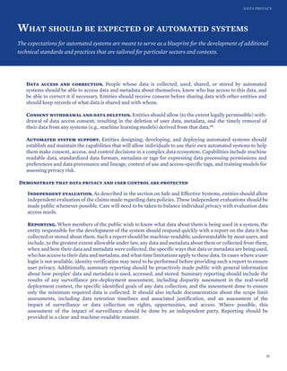 DATA PRIVACY
WHAT SHOULD BE EXPECTED OF AUTOMATED SYSTEMS
The expectations for automated systems are meant to serve as a blueprint for the development of additional
technical standards and practices that are tailored for particular sectors and contexts.
Data access and correction. People whose data is collected, used, shared, or stored by automated
systems should be able to access data and metadata about themselves, know who has access to this data, and
be able to correct it if necessary. Entities should receive consent before sharing data with other entities and
should keep records of what data is shared and with whom.
Consent withdrawal and data deletion. Entities should allow (to the extent legally permissible) with-
drawal of data access consent, resulting in the deletion of user data, metadata, and the timely removal of
their data from any systems (e.g., machine learning models) derived from that data.68
Automated system support. Entities designing, developing, and deploying automated systems should
establish and maintain the capabilities that will allow individuals to use their own automated systems to help
them make consent, access, and control decisions in a complex data ecosystem. Capabilities include machine
readable data, standardized data formats, metadata or tags for expressing data processing permissions and
preferences and data provenance and lineage, context of use and access-specific tags, and training models for
assessing privacy risk.
Demonstrate that data privacy and user control are protected
Independent evaluation. As described in the section on Safe and Effective Systems, entities should allow
independent evaluation of the claims made regarding data policies. These independent evaluations should be
made public whenever possible. Care will need to be taken to balance individual privacy with evaluation data
access needs.
Reporting. When members of the public wish to know what data about them is being used in a system, the
entity responsible for the development of the system should respond quickly with a report on the data it has
collected or stored about them. Such a report should be machine-readable, understandable by most users, and
include, to the greatest extent allowable under law, any data and metadata about them or collected from them,
when and how their data and metadata were collected, the specific ways that data or metadata are being used,
who has access to their data and metadata, and what time limitations apply to these data. In cases where a user
login is not available, identity verification may need to be performed before providing such a report to ensure
user privacy. Additionally, summary reporting should be proactively made public with general information
about how peoples’ data and metadata is used, accessed, and stored. Summary reporting should include the
results of any surveillance pre-deployment assessment, including disparity assessment in the real-world
deployment context, the specific identified goals of any data collection, and the assessment done to ensure
only the minimum required data is collected. It should also include documentation about the scope limit
assessments, including data retention timelines and associated justification, and an assessment of the
impact of surveillance or data collection on rights, opportunities, and access. Where possible, this
assessment of the impact of surveillance should be done by an independent party. Reporting should be
provided in a clear and machine-readable manner.
35
 