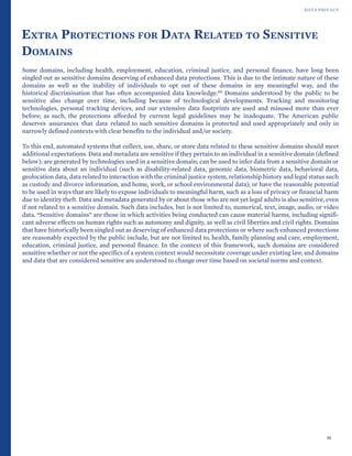 DATA PRIVACY
EXTRA PROTECTIONS FOR DATA RELATED TO SENSITIVE
DOMAINS
Some domains, including health, employment, education, criminal justice, and personal finance, have long been
singled out as sensitive domains deserving of enhanced data protections. This is due to the intimate nature of these
domains as well as the inability of individuals to opt out of these domains in any meaningful way, and the
historical discrimination that has often accompanied data knowledge.69 Domains understood by the public to be
sensitive also change over time, including because of technological developments. Tracking and monitoring
technologies, personal tracking devices, and our extensive data footprints are used and misused more than ever
before; as such, the protections afforded by current legal guidelines may be inadequate. The American public
deserves assurances that data related to such sensitive domains is protected and used appropriately and only in
narrowly defined contexts with clear benefits to the individual and/or society.
To this end, automated systems that collect, use, share, or store data related to these sensitive domains should meet
additional expectations. Data and metadata are sensitive if they pertain to an individual in a sensitive domain (defined
below); are generated by technologies used in a sensitive domain; can be used to infer data from a sensitive domain or
sensitive data about an individual (such as disability-related data, genomic data, biometric data, behavioral data,
geolocation data, data related to interaction with the criminal justice system, relationship history and legal status such
as custody and divorce information, and home, work, or school environmental data); or have the reasonable potential
to be used in ways that are likely to expose individuals to meaningful harm, such as a loss of privacy or financial harm
due to identity theft. Data and metadata generated by or about those who are not yet legal adults is also sensitive, even
if not related to a sensitive domain. Such data includes, but is not limited to, numerical, text, image, audio, or video
data. “Sensitive domains” are those in which activities being conducted can cause material harms, including signifi-
cant adverse effects on human rights such as autonomy and dignity, as well as civil liberties and civil rights. Domains
that have historically been singled out as deserving of enhanced data protections or where such enhanced protections
are reasonably expected by the public include, but are not limited to, health, family planning and care, employment,
education, criminal justice, and personal finance. In the context of this framework, such domains are considered
sensitive whether or not the specifics of a system context would necessitate coverage under existing law, and domains
and data that are considered sensitive are understood to change over time based on societal norms and context.
36
 