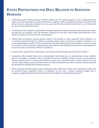 DATA PRIVACY
EXTRA PROTECTIONS FOR DATA RELATED TO SENSITIVE
DOMAINS
• Continuous positive airway pressure machines gather data for medical purposes, such as diagnosing sleep
apnea, and send usage data to a patient’s insurance company, which may subsequently deny coverage for the
device based on usage data. Patients were not aware that the data would be used in this way or monitored
by anyone other than their doctor.70
• A department store company used predictive analytics applied to collected consumer data to determine that a
teenage girl was pregnant, and sent maternity clothing ads and other baby-related advertisements to her
house, revealing to her father that she was pregnant.71
• School audio surveillance systems monitor student conversations to detect potential "stress indicators" as
a warning of potential violence.72 Online proctoring systems claim to detect if a student is cheating on an
exam using biometric markers.73 These systems have the potential to limit student freedom to express a range
of emotions at school and may inappropriately flag students with disabilities who need accommodations or
use screen readers or dictation software as cheating.74
• Location data, acquired from a data broker, can be used to identify people who visit abortion clinics.75
• Companies collect student data such as demographic information, free or reduced lunch status, whether
they've used drugs, or whether they've expressed interest in LGBTQI+ groups, and then use that data to
forecast student success.76 Parents and education experts have expressed concern about collection of such
sensitive data without express parental consent, the lack of transparency in how such data is being used, and
the potential for resulting discriminatory impacts.
• Many employers transfer employee data to third party job verification services. This information is then used
by potential future employers, banks, or landlords. In one case, a former employee alleged that a
company supplied false data about her job title which resulted in a job offer being revoked.77
37
 