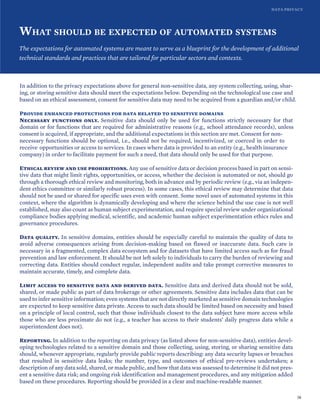 DATA PRIVACY
WHAT SHOULD BE EXPECTED OF AUTOMATED SYSTEMS
The expectations for automated systems are meant to serve as a blueprint for the development of additional
technical standards and practices that are tailored for particular sectors and contexts.
In addition to the privacy expectations above for general non-sensitive data, any system collecting, using, shar-
ing, or storing sensitive data should meet the expectations below. Depending on the technological use case and
based on an ethical assessment, consent for sensitive data may need to be acquired from a guardian and/or child.
Provide enhanced protections for data related to sensitive domains
Necessary functions only. Sensitive data should only be used for functions strictly necessary for that
domain or for functions that are required for administrative reasons (e.g., school attendance records), unless
consent is acquired, if appropriate, and the additional expectations in this section are met. Consent for non-
necessary functions should be optional, i.e., should not be required, incentivized, or coerced in order to
receive opportunities or access to services. In cases where data is provided to an entity (e.g., health insurance
company) in order to facilitate payment for such a need, that data should only be used for that purpose.
Ethical review and use prohibitions. Any use of sensitive data or decision process based in part on sensi-
tive data that might limit rights, opportunities, or access, whether the decision is automated or not, should go
through a thorough ethical review and monitoring, both in advance and by periodic review (e.g., via an indepen-
dent ethics committee or similarly robust process). In some cases, this ethical review may determine that data
should not be used or shared for specific uses even with consent. Some novel uses of automated systems in this
context, where the algorithm is dynamically developing and where the science behind the use case is not well
established, may also count as human subject experimentation, and require special review under organizational
compliance bodies applying medical, scientific, and academic human subject experimentation ethics rules and
governance procedures.
Data quality. In sensitive domains, entities should be especially careful to maintain the quality of data to
avoid adverse consequences arising from decision-making based on flawed or inaccurate data. Such care is
necessary in a fragmented, complex data ecosystem and for datasets that have limited access such as for fraud
prevention and law enforcement. It should be not left solely to individuals to carry the burden of reviewing and
correcting data. Entities should conduct regular, independent audits and take prompt corrective measures to
maintain accurate, timely, and complete data.
Limit access to sensitive data and derived data. Sensitive data and derived data should not be sold,
shared, or made public as part of data brokerage or other agreements. Sensitive data includes data that can be
used to infer sensitive information; even systems that are not directly marketed as sensitive domain technologies
are expected to keep sensitive data private. Access to such data should be limited based on necessity and based
on a principle of local control, such that those individuals closest to the data subject have more access while
those who are less proximate do not (e.g., a teacher has access to their students’ daily progress data while a
superintendent does not).
Reporting. In addition to the reporting on data privacy (as listed above for non-sensitive data), entities devel-
oping technologies related to a sensitive domain and those collecting, using, storing, or sharing sensitive data
should, whenever appropriate, regularly provide public reports describing: any data security lapses or breaches
that resulted in sensitive data leaks; the number, type, and outcomes of ethical pre-reviews undertaken; a
description of any data sold, shared, or made public, and how that data was assessed to determine it did not pres-
ent a sensitive data risk; and ongoing risk identification and management procedures, and any mitigation added
based on these procedures. Reporting should be provided in a clear and machine-readable manner.
38
 
