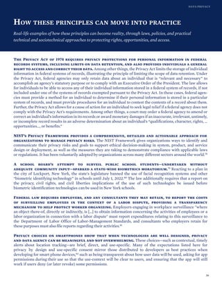 DATA PRIVACY
HOW THESE PRINCIPLES CAN MOVE INTO PRACTICE
Real-life examples of how these principles can become reality, through laws, policies, and practical
technical and sociotechnical approaches to protecting rights, opportunities, and access.
The Privacy Act of 1974 requires privacy protections for personal information in federal
records systems, including limits on data retention, and also provides individuals a general
right to access and correct their data. Among other things, the Privacy Act limits the storage of individual
information in federal systems of records, illustrating the principle of limiting the scope of data retention. Under
the Privacy Act, federal agencies may only retain data about an individual that is “relevant and necessary” to
accomplish an agency’s statutory purpose or to comply with an Executive Order of the President. The law allows
for individuals to be able to access any of their individual information stored in a federal system of records, if not
included under one of the systems of records exempted pursuant to the Privacy Act. In these cases, federal agen-
cies must provide a method for an individual to determine if their personal information is stored in a particular
system of records, and must provide procedures for an individual to contest the contents of a record about them.
Further, the Privacy Act allows for a cause of action for an individual to seek legal relief if a federal agency does not
comply with the Privacy Act’s requirements. Among other things, a court may order a federal agency to amend or
correct an individual’s information in its records or award monetary damages if an inaccurate, irrelevant, untimely,
or incomplete record results in an adverse determination about an individual’s “qualifications, character, rights, …
opportunities…, or benefits.”
NIST’s Privacy Framework provides a comprehensive, detailed and actionable approach for
organizations to manage privacy risks. The NIST Framework gives organizations ways to identify and
communicate their privacy risks and goals to support ethical decision-making in system, product, and service
design or deployment, as well as the measures they are taking to demonstrate compliance with applicable laws
or regulations. It has been voluntarily adopted by organizations across many different sectors around the world.78
A school board’s attempt to surveil public school students—undertaken without
adequate community input—sparked a state-wide biometrics moratorium.79 Reacting to a plan in
the city of Lockport, New York, the state’s legislature banned the use of facial recognition systems and other
“biometric identifying technology” in schools until July 1, 2022.80 The law additionally requires that a report on
the privacy, civil rights, and civil liberties implications of the use of such technologies be issued before
biometric identification technologies can be used in New York schools.
Federal law requires employers, and any consultants they may retain, to report the costs
of surveilling employees in the context of a labor dispute, providing a transparency
mechanism to help protect worker organizing. Employers engaging in workplace surveillance "where
an object there-of, directly or indirectly, is […] to obtain information concerning the activities of employees or a
labor organization in connection with a labor dispute" must report expenditures relating to this surveillance to
the Department of Labor Office of Labor-Management Standards, and consultants who employers retain for
these purposes must also file reports regarding their activities.81
Privacy choices on smartphones show that when technologies are well designed, privacy
and data agency can be meaningful and not overwhelming. These choices—such as contextual, timely
alerts about location tracking—are brief, direct, and use-specific. Many of the expectations listed here for
privacy by design and use-specific consent mirror those distributed to developers as best practices when
developing for smart phone devices,82 such as being transparent about how user data will be used, asking for app
permissions during their use so that the use-context will be clear to users, and ensuring that the app will still
work if users deny (or later revoke) some permissions.
39
 