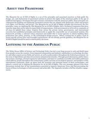 ABOUT THIS FRAMEWORK
The Blueprint for an AI Bill of Rights is a set of five principles and associated practices to help guide the
design, use, and deployment of automated systems to protect the rights of the American public in the age of
artificial intel-ligence. Developed through extensive consultation with the American public, these principles are
a blueprint for building and deploying automated systems that are aligned with democratic values and protect
civil rights, civil liberties, and privacy. The Blueprint for an AI Bill of Rights includes this Foreword, the five
principles, notes on Applying the The Blueprint for an AI Bill of Rights, and a Technical Companion that gives
concrete steps that can be taken by many kinds of organizations—from governments at all levels to companies of
all sizes—to uphold these values. Experts from across the private sector, governments, and international
consortia have published principles and frameworks to guide the responsible use of automated systems; this
framework provides a national values statement and toolkit that is sector-agnostic to inform building these
protections into policy, practice, or the technological design process. Where existing law or policy—such as
sector-specific privacy laws and oversight requirements—do not already provide guidance, the Blueprint for an
AI Bill of Rights should be used to inform policy decisions.
LISTENING TO THE AMERICAN PUBLIC
The White House Office of Science and Technology Policy has led a year-long process to seek and distill input
from people across the country—from impacted communities and industry stakeholders to technology develop-
ers and other experts across fields and sectors, as well as policymakers throughout the Federal government—on
the issue of algorithmic and data-driven harms and potential remedies. Through panel discussions, public listen-
ing sessions, meetings, a formal request for information, and input to a publicly accessible and widely-publicized
email address, people throughout the United States, public servants across Federal agencies, and members of the
international community spoke up about both the promises and potential harms of these technologies, and
played a central role in shaping the Blueprint for an AI Bill of Rights. The core messages gleaned from these
discussions include that AI has transformative potential to improve Americans’ lives, and that preventing the
harms of these technologies is both necessary and achievable. The Appendix includes a full list of public engage-
ments.
4
 