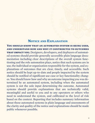 You should know that an automated system is being used,
and understand how and why it contributes to outcomes
that impact you. Designers, developers, and deployers of automat-
ed systems should provide generally accessible plain language docu-
mentation including clear descriptions of the overall system func-
tioning and the role automation plays, notice that such systems are in
use, the individual or organization responsible for the system, and ex-
planations of outcomes that are clear, timely, and accessible. Such
notice should be kept up-to-date and people impacted by the system
should be notified of significant use case or key functionality chang-
es. You should know how and why an outcome impacting you was de-
termined by an automated system, including when the automated
system is not the sole input determining the outcome. Automated
systems should provide explanations that are technically valid,
meaningful and useful to you and to any operators or others who
need to understand the system, and calibrated to the level of risk
based on the context. Reporting that includes summary information
about these automated systems in plain language and assessments of
the clarity and quality of the notice and explanations should be made
public whenever possible.
NOTICE AND EXPLANATION
40
 