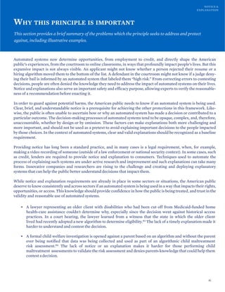 NOTICE &
EXPLANATION
WHY THIS PRINCIPLE IS IMPORTANT
This section provides a brief summary of the problems which the principle seeks to address and protect
against, including illustrative examples.
Automated systems now determine opportunities, from employment to credit, and directly shape the American
public’s experiences, from the courtroom to online classrooms, in ways that profoundly impact people’s lives. But this
expansive impact is not always visible. An applicant might not know whether a person rejected their resume or a
hiring algorithm moved them to the bottom of the list. A defendant in the courtroom might not know if a judge deny-
ing their bail is informed by an automated system that labeled them “high risk.” From correcting errors to contesting
decisions, people are often denied the knowledge they need to address the impact of automated systems on their lives.
Notice and explanations also serve an important safety and efficacy purpose, allowing experts to verify the reasonable-
ness of a recommendation before enacting it.
In order to guard against potential harms, the American public needs to know if an automated system is being used.
Clear, brief, and understandable notice is a prerequisite for achieving the other protections in this framework. Like-
wise, the public is often unable to ascertain how or why an automated system has made a decision or contributed to a
particular outcome. The decision-making processes of automated systems tend to be opaque, complex, and, therefore,
unaccountable, whether by design or by omission. These factors can make explanations both more challenging and
more important, and should not be used as a pretext to avoid explaining important decisions to the people impacted
by those choices. In the context of automated systems, clear and valid explanations should be recognized as a baseline
requirement.
Providing notice has long been a standard practice, and in many cases is a legal requirement, when, for example,
making a video recording of someone (outside of a law enforcement or national security context). In some cases, such
as credit, lenders are required to provide notice and explanation to consumers. Techniques used to automate the
process of explaining such systems are under active research and improvement and such explanations can take many
forms. Innovative companies and researchers are rising to the challenge and creating and deploying explanatory
systems that can help the public better understand decisions that impact them.
While notice and explanation requirements are already in place in some sectors or situations, the American public
deserve to know consistently and across sectors if an automated system is being used in a way that impacts their rights,
opportunities, or access. This knowledge should provide confidence in how the public is being treated, and trust in the
validity and reasonable use of automated systems.
• A lawyer representing an older client with disabilities who had been cut off from Medicaid-funded home
health-care assistance couldn't determine why, especially since the decision went against historical access
practices. In a court hearing, the lawyer learned from a witness that the state in which the older client
lived had recently adopted a new algorithm to determine eligibility.83 The lack of a timely explanation made it
harder to understand and contest the decision.
• A formal child welfare investigation is opened against a parent based on an algorithm and without the parent
ever being notified that data was being collected and used as part of an algorithmic child maltreatment
risk assessment.84 The lack of notice or an explanation makes it harder for those performing child
maltreatment assessments to validate the risk assessment and denies parents knowledge that could help them
contest a decision.
41
 