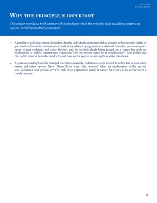 NOTICE &
EXPLANATION
WHY THIS PRINCIPLE IS IMPORTANT
This section provides a brief summary of the problems which the principle seeks to address and protect
against, including illustrative examples.
• A predictive policing system claimed to identify individuals at greatest risk to commit or become the victim of
gun violence (based on automated analysis of social ties to gang members, criminal histories, previous experi-
ences of gun violence, and other factors) and led to individuals being placed on a watch list with no
explanation or public transparency regarding how the system came to its conclusions.85 Both police and
the public deserve to understand why and how such a system is making these determinations.
• A system awarding benefits changed its criteria invisibly. Individuals were denied benefits due to data entry
errors and other system flaws. These flaws were only revealed when an explanation of the system
was demanded and produced.86 The lack of an explanation made it harder for errors to be corrected in a
timely manner.
42
 