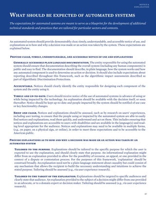 NOTICE &
EXPLANATION
WHAT SHOULD BE EXPECTED OF AUTOMATED SYSTEMS
The expectations for automated systems are meant to serve as a blueprint for the development of additional
technical standards and practices that are tailored for particular sectors and contexts.
An automated system should provide demonstrably clear, timely, understandable, and accessible notice of use, and
explanations as to how and why a decision was made or an action was taken by the system. These expectations are
explained below.
Provide clear, timely, understandable, and accessible notice of use and explanations
Generally accessible plain language documentation. The entity responsible for using the automated
system should ensure that documentation describing the overall system (including any human components) is
public and easy to find. The documentation should describe, in plain language, how the system works and how
any automated component is used to determine an action or decision. It should also include expectations about
reporting described throughout this framework, such as the algorithmic impact assessments described as
part of Algorithmic Discrimination Protections.
Accountable. Notices should clearly identify the entity responsible for designing each component of the
system and the entity using it.
Timely and up-to-date. Users should receive notice of the use of automated systems in advance of using or
while being impacted by the technology. An explanation should be available with the decision itself, or soon
thereafter. Notice should be kept up-to-date and people impacted by the system should be notified of use case
or key functionality changes.
Brief and clear. Notices and explanations should be assessed, such as by research on users’ experiences,
including user testing, to ensure that the people using or impacted by the automated system are able to easily
find notices and explanations, read them quickly, and understand and act on them. This includes ensuring that
notices and explanations are accessible to users with disabilities and are available in the language(s) and read-
ing level appropriate for the audience. Notices and explanations may need to be available in multiple forms,
(e.g., on paper, on a physical sign, or online), in order to meet these expectations and to be accessible to the
American public.
Provide explanations as to how and why a decision was made or an action was taken by an
automated system
Tailored to the purpose. Explanations should be tailored to the specific purpose for which the user is
expected to use the explanation, and should clearly state that purpose. An informational explanation might
differ from an explanation provided to allow for the possibility of recourse, an appeal, or one provided in the
context of a dispute or contestation process. For the purposes of this framework, 'explanation' should be
construed broadly. An explanation need not be a plain-language statement about causality but could consist of
any mechanism that allows the recipient to build the necessary understanding and intuitions to achieve the
stated purpose. Tailoring should be assessed (e.g., via user experience research).
Tailored to the target of the explanation. Explanations should be targeted to specific audiences and
clearly state that audience. An explanation provided to the subject of a decision might differ from one provided
to an advocate, or to a domain expert or decision maker. Tailoring should be assessed (e.g., via user experience
research).
43
 